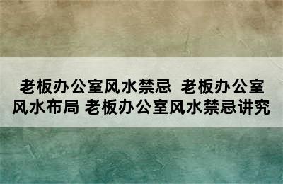 老板办公室风水禁忌  老板办公室风水布局 老板办公室风水禁忌讲究